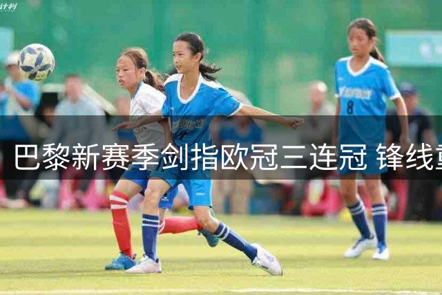 巴黎新赛季剑指欧冠三连冠 锋线重组蓄力欧洲战事