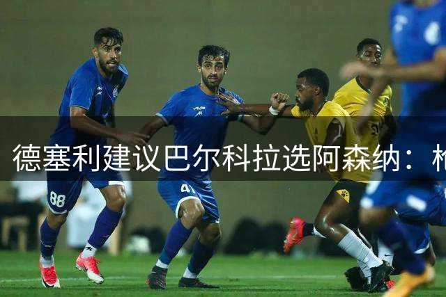 德塞利建议巴尔科拉选阿森纳：枪手环境更适合年轻球员成长