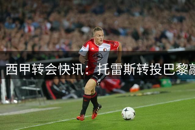 西甲转会快讯：托雷斯转投巴黎敲定 巴萨加速引进罗德里