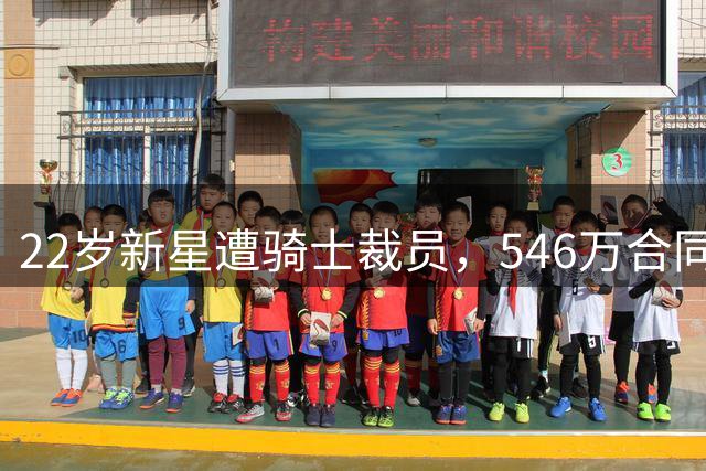 22岁新星遭骑士裁员，546万合同拆分支付引发多队关注